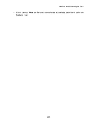 Manual Microsoft Project 2007


•   En el campo Real de la tarea que desea actualizar, escriba el valor de
    trabajo real.




                                    127
 