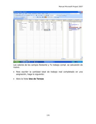 Manual Microsoft Project 2007




Los valores de los campos Restante y % trabajo compl. se calcularán de
nuevo.

•   Para escribir la cantidad total de trabajo real completado en una
    asignación, haga lo siguiente:

•   Abra la Vista Uso de Tareas




                                  139
 
