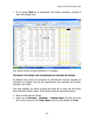 Manual Microsoft Project 2007


•   En el campo Real de la asignación que desea actualizar, escriba el
    valor del trabajo real.




Los valores de los campos Restante y % trabajo

Introducir el trabajo real completado por período de tiempo

El método más común de actualizar la información real de progreso es
introducir el trabajo real de las asignaciones por períodos de tiempo.
Ejemplo: por horas

Con este método, se utiliza el parte de horas de la vista Uso de tareas
para introducir datos reales. Para hacerlo siga los siguientes pasos:

•   Abra la Vista Uso de Tareas
•   Haga clic en Formato – Detalles – Trabajo Real. El parte de horas
    de la vista incluirá la fila Trab. Real como una fila debajo de Trab.




                                   141
 