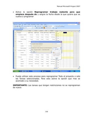 Manual Microsoft Project 2007


•   Active la opción Reprogramar trabajo restante para que
    empiece después de y asigne la fecha desde la que quiera que se
    vuelva a programar




•   Puede utilizar este proceso para reprogramar Todo el proyecto o solo
    las Tareas seleccionadas. Para esto active la opción que mas se
    acomode a su necesidad.

IMPORTANTE: Las tareas que tengan restricciones no se reprograman
de nuevo




                                   144
 