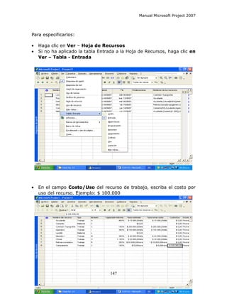 Manual Microsoft Project 2007




Para especificarlos:

•   Haga clic en Ver – Hoja de Recursos
•   Si no ha aplicado la tabla Entrada a la Hoja de Recursos, haga clic en
    Ver – Tabla - Entrada




•   En el campo Costo/Uso del recurso de trabajo, escriba el costo por
    uso del recurso. Ejemplo: $ 100.000




                                    147
 