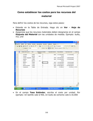 Manual Microsoft Project 2007


     Como establecer los costos para los recursos del
                                material


Para definir los costos de los recursos, siga estos pasos:

•   Estando en la Tabla de Entrada. Haga clic en Ver – Hoja de
    Recursos
•   Asegúrese que los recursos materiales deben designarse en el campo
    Etiqueta del Material con las unidades de medida. Ejemplo: bulto,
    m2, und




•   En el campo Tasa Estándar, escriba el costo por unidad. Por
    ejemplo: Un ladrillo vale $ 950, Un bulto de cemento vale $ 16.000




                                    148
 
