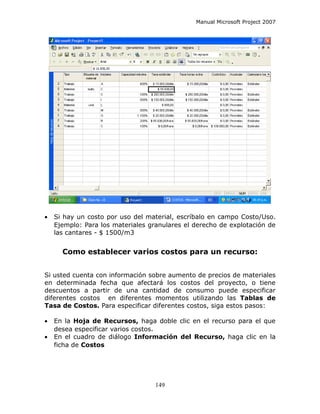Manual Microsoft Project 2007




•   Si hay un costo por uso del material, escríbalo en campo Costo/Uso.
    Ejemplo: Para los materiales granulares el derecho de explotación de
    las cantares - $ 1500/m3


      Como establecer varios costos para un recurso:


Si usted cuenta con información sobre aumento de precios de materiales
en determinada fecha que afectará los costos del proyecto, o tiene
descuentos a partir de una cantidad de consumo puede especificar
diferentes costos en diferentes momentos utilizando las Tablas de
Tasa de Costos. Para especificar diferentes costos, siga estos pasos:

•   En la Hoja de Recursos, haga doble clic en el recurso para el que
    desea especificar varios costos.
•   En el cuadro de diálogo Información del Recurso, haga clic en la
    ficha de Costos




                                   149
 