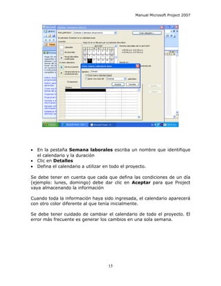 Manual Microsoft Project 2007




•   En la pestaña Semana laborales escriba un nombre que identifique
    el calendario y la duración
•   Clic en Detalles
•   Defina el calendario a utilizar en todo el proyecto.

Se debe tener en cuenta que cada que defina las condiciones de un día
(ejemplo: lunes, domingo) debe dar clic en Aceptar para que Project
vaya almacenando la información

Cuando toda la información haya sido ingresada, el calendario aparecerá
con otro color diferente al que tenía inicialmente.

Se debe tener cuidado de cambiar el calendario de todo el proyecto. El
error más frecuente es generar los cambios en una sola semana.




                                  15
 