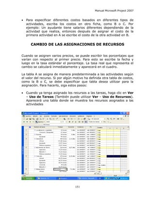 Manual Microsoft Project 2007


•   Para especificar diferentes costos basados en diferentes tipos de
    actividades, escriba los costos en otro ficha, como B o C. Por
    ejemplo: Un ayudante tiene salarios diferentes dependiendo de la
    actividad que realiza, entonces después de asignar el costo de la
    primera actividad en A se escribe el costo de la otra actividad en B.


       CAMBIO DE LAS ASIGNACIONES DE RECURSOS


Cuando se asignen varios precios, se puede escribir los porcentajes que
varían con respecto al primer precio. Para esto se escribe la fecha y
luego en la tasa estándar el porcentaje. La tasa real que representa el
cambio se calculará inmediatamente y aparecerá en el cuadro.

La tabla A se asigna de manera predeterminada a las actividades según
el valor del recurso. Si por algún motivo ha definida otra tabla de costos,
como la B o C, se debe especificar que tabla desea utilizar para la
asignación. Para hacerlo, siga estos pasos:

•   Cuando ya tenga asignado los recursos a las tareas, haga clic en Ver
    – Uso de Tareas (También puede utilizar Ver – Uso de Recursos).
    Aparecerá una tabla donde se muestra los recursos asignados a las
    actividades




                                   151
 