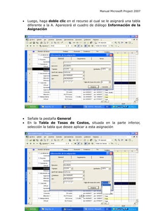Manual Microsoft Project 2007


•   Luego, haga doble clic en el recurso al cual se le asignará una tabla
    diferente a la A. Aparecerá el cuadro de diálogo Información de la
    Asignación




•   Señale la pestaña General
•   En la Tabla de Tasas de Costos, situada en la parte inferior,
    selección la tabla que desee aplicar a esta asignación




                                   152
 