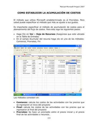 Manual Microsoft Project 2007


    COMO ESTABLECER LA ACUMULACIÓN DE COSTOS


El método que utiliza Microsoft predeterminado es el Prorrateo. Pero
usted puede especificar el método que más se ajuste a sus gustos.

Es importante especificar el método de acumulación de costos para el
planeamiento del flujo de costos. Para esto siga los siguientes pasos:

•   Haga Clic en Ver – Hoja de Recursos (Asegúrese que este ubicado
    en la Tabla de Entrada)
•   En el campo Acumular del recurso haga clic en uno de los métodos:
    Comienzo, Prorrateo, Fin




Los métodos consisten en:

•   Comienzo: calcula los costos de las actividades con los precios que
    se ingresaron al inicio del proyecto
•   Final: calcula los costos de las actividades con los precios que se
    ingresaron al final del proyecto
•   Prorrateo: Se hace un promedio entre el precio inicial y el precio
    final de las actividades o recursos.
                                  153
 