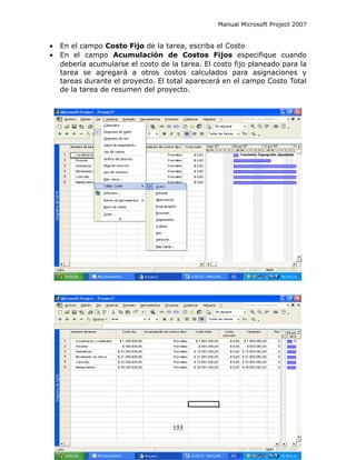 Manual Microsoft Project 2007


•   En el campo Costo Fijo de la tarea, escriba el Costo
•   En el campo Acumulación de Costos Fijos especifique cuando
    debería acumularse el costo de la tarea. El costo fijo planeado para la
    tarea se agregará a otros costos calculados para asignaciones y
    tareas durante el proyecto. El total aparecerá en el campo Costo Total
    de la tarea de resumen del proyecto.




                                    155
 