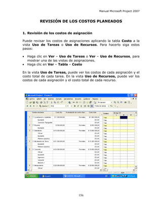 Manual Microsoft Project 2007


          REVISIÓN DE LOS COSTOS PLANEADOS


1. Revisión de los costos de asignación

Puede revisar los costos de asignaciones aplicando la tabla Costo a la
vista Uso de Tareas o Uso de Recursos. Para hacerlo siga estos
pasos:

•   Haga clic en Ver – Uso de Tareas o Ver – Uso de Recursos, para
    mostrar una de las vistas de asignaciones.
•   Haga clic en Ver – Tabla – Costo

En la vista Uso de Tareas, puede ver los costos de cada asignación y el
costo total de cada tarea. En la vista Uso de Recursos, puede ver los
costos de cada asignación y el costo total de cada recurso.




                                  156
 