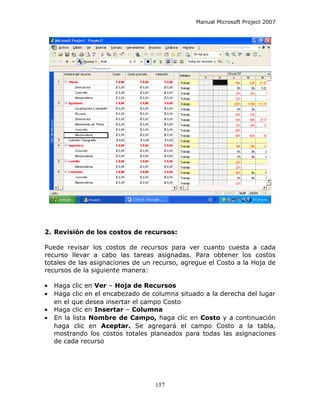 Manual Microsoft Project 2007




2. Revisión de los costos de recursos:

Puede revisar los costos de recursos para ver cuanto cuesta a cada
recurso llevar a cabo las tareas asignadas. Para obtener los costos
totales de las asignaciones de un recurso, agregue el Costo a la Hoja de
recursos de la siguiente manera:

•   Haga clic en Ver – Hoja de Recursos
•   Haga clic en el encabezado de columna situado a la derecha del lugar
    en el que desea insertar el campo Costo
•   Haga clic en Insertar – Columna
•   En la lista Nombre de Campo, haga clic en Costo y a continuación
    haga clic en Aceptar. Se agregará el campo Costo a la tabla,
    mostrando los costos totales planeados para todas las asignaciones
    de cada recurso




                                   157
 