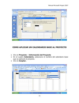 Manual Microsoft Project 2007




    COMO APLICAR UN CALENDARIO BASE AL PROYECTO



•   Clic en Proyecto – Información del Proyecto
•   En el cuadro Calendario, seleccione el nombre del calendario base
    que se aplicará al proyecto.
•   Clic en Aceptar.




                                  16
 