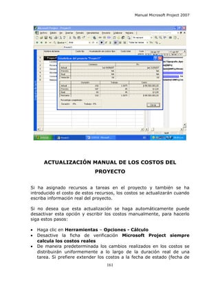 Manual Microsoft Project 2007




       ACTUALIZACIÓN MANUAL DE LOS COSTOS DEL
                              PROYECTO


Si ha asignado recursos a tareas en el proyecto y también se ha
introducido el costo de estos recursos, los costos se actualizarán cuando
escriba información real del proyecto.

Si no desea que esta actualización se haga automáticamente puede
desactivar esta opción y escribir los costos manualmente, para hacerlo
siga estos pasos:

•   Haga clic en Herramientas – Opciones - Cálculo
•   Desactive la ficha de verificación Microsoft Project siempre
    calcula los costos reales
•   De manera predeterminada los cambios realizados en los costos se
    distribuirán uniformemente a lo largo de la duración real de una
    tarea. Si prefiere extender los costos a la fecha de estado (fecha de
                                   161
 