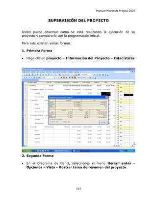 Manual Microsoft Project 2007


                SUPERVISIÓN DEL PROYECTO


Usted puede observar como se está realizando la ejecución de su
proyecto y compararlo con la programación inicial.

Para esto existen varias formas:

1. Primera Forma

•   Haga clic en proyecto – Información del Proyecto – Estadísticas




2. Segunda Forma

•   En el Diagrama de Gantt, selecciones el menú Herramientas –
    Opciones – Vista - Mostrar tarea de resumen del proyecto




                                   163
 