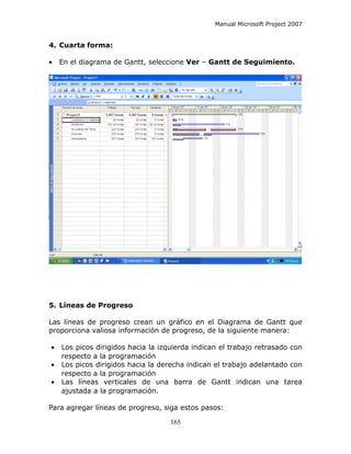 Manual Microsoft Project 2007


4. Cuarta forma:

•   En el diagrama de Gantt, seleccione Ver – Gantt de Seguimiento.




5. Líneas de Progreso

Las líneas de progreso crean un gráfico en el Diagrama de Gantt que
proporciona valiosa información de progreso, de la siguiente manera:

•   Los picos dirigidos hacia la izquierda indican el trabajo retrasado con
    respecto a la programación
•   Los picos dirigidos hacia la derecha indican el trabajo adelantado con
    respecto a la programación
•   Las líneas verticales de una barra de Gantt indican una tarea
    ajustada a la programación.

Para agregar líneas de progreso, siga estos pasos:

                                    165
 
