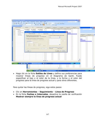 Manual Microsoft Project 2007




•   Haga clic en la ficha Estilos de Línea y defina sus preferencias para
    mostrar líneas de progreso en el Diagrama de Gantt. Puede
    especificar el tipo y el color de la línea, y la forma y el color del
    progreso para la línea de progreso actual y para otros diferentes.


Para quitar las líneas de progreso, siga estos pasos:

•   Clic en Herramientas – Seguimiento – Línea de Progreso
•   En la ficha Fechas e Intervalos, desactive la casilla de verificación
    Mostrar siempre la línea de progreso actual




                                   167
 