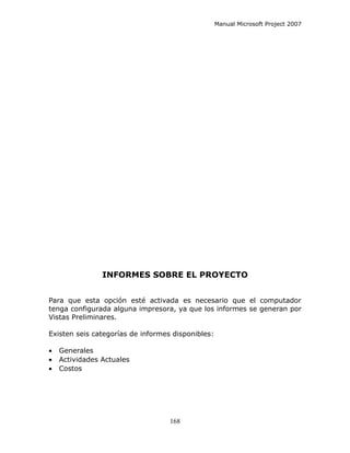 Manual Microsoft Project 2007




                INFORMES SOBRE EL PROYECTO


Para que esta opción esté activada es necesario que el computador
tenga configurada alguna impresora, ya que los informes se generan por
Vistas Preliminares.

Existen seis categorías de informes disponibles:

•   Generales
•   Actividades Actuales
•   Costos




                                   168
 