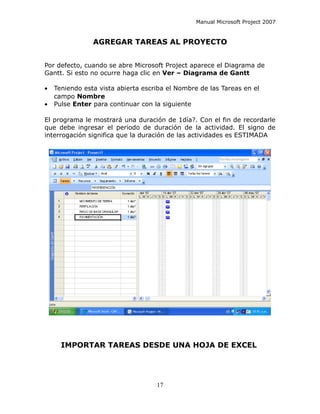 Manual Microsoft Project 2007


                AGREGAR TAREAS AL PROYECTO


Por defecto, cuando se abre Microsoft Project aparece el Diagrama de
Gantt. Si esto no ocurre haga clic en Ver – Diagrama de Gantt

•   Teniendo esta vista abierta escriba el Nombre de las Tareas en el
    campo Nombre
•   Pulse Enter para continuar con la siguiente

El programa le mostrará una duración de 1día?. Con el fin de recordarle
que debe ingresar el periodo de duración de la actividad. El signo de
interrogación significa que la duración de las actividades es ESTIMADA




      IMPORTAR TAREAS DESDE UNA HOJA DE EXCEL




                                    17
 