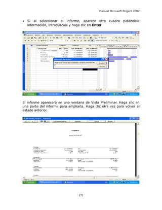 Manual Microsoft Project 2007


•   Si al seleccionar el informe, aparece otro       cuadro    pidiéndole
    información, introdúzcala y haga clic en Enter




El informe aparecerá en una ventana de Vista Preliminar. Haga clic en
una parte del informe para ampliarla. Haga clic otra vez para volver al
estado anterior.




                                  171
 