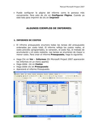 Manual Microsoft Project 2007


•   Puede configurar la página del informe como le parezca más
    conveniente. Para esto de clic en Configurar Página. Cuando ya
    esté listo para imprimir de clic en Imprimir




              ALGUNOS EJEMPLOS DE INFORMES:




1. INFORMES DE COSTOS

•   El infrome presupuesto enumera todas las tareas del presupuesto
    ordenadas por costo total. El informe refleja los costos reales, el
    costo previsto (programado), la variación, el costo fijo, el metodo de
    acumulación y el costo restante. Las tareas se enumeran de mayor a
    menor costo. Para crear el informe Presupuesto, haga lo siguiente:

•   Haga Clic en Ver – Informes (En Microsoft Project 2007 aparecerán
    los Informes en un menú aparte)
•   Haga doble clic en Costos
•   Haga doble clic en Presupuesto
•   Aparecerá el informe Presupuesto.




                                    172
 