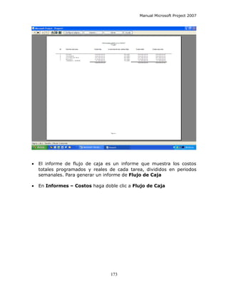 Manual Microsoft Project 2007




•   El informe de flujo de caja es un informe que muestra los costos
    totales programados y reales de cada tarea, divididos en periodos
    semanales. Para generar un informe de Flujo de Caja

•   En Informes – Costos haga doble clic a Flujo de Caja




                                 173
 
