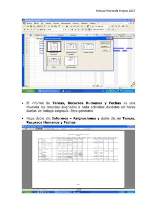 Manual Microsoft Project 2007




•   El informe de Tareas, Recursos Humanos y Fechas es una
    muestra los recursos asignados a cada actividad divididos en horas
    diarias de trabajo asignado. Para generarlo

•   Haga doble clic Informes – Asignaciones y doble clic en Tareas,
    Recursos Humanos y Fechas




                                  175
 
