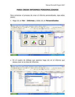 Manual Microsoft Project 2007


         PARA CREAR INFORMES PERSONALIZADOS


Para comenzar el proceso de crear el informe personalizado, siga estos
pasos:

•   Haga clic en Ver – Informes y doble clic en Personalizados




•   En el cuadro de diálogo que aparece haga clic en el informe que
    desea crear en la lista de Informes




                                  176
 