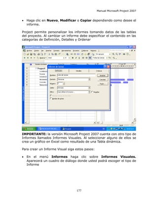 Manual Microsoft Project 2007


•   Haga clic en Nuevo, Modificar o Copiar dependiendo como desee el
    informe.

Project permite personalizar los informes tomando datos de las tablas
del proyecto. Al cambiar un informe debe especificar el contenido en las
categorías de Definición, Detalles y Ordenar




IMPORTANTE: la versión Microsoft Project 2007 cuenta con otro tipo de
Informes llamados Informes Visuales. Al seleccionar alguno de ellos se
crea un gráfico en Excel como resultado de una Tabla dinámica.

Para crear un Informe Visual siga estos pasos:

•   En el menú Informes haga clic sobre Informes Visuales.
    Aparecerá un cuadro de diálogo donde usted podrá escoger el tipo de
    Informe




                                  177
 