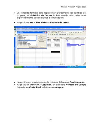 Manual Microsoft Project 2007


•   Un conocido formato para representar gráficamente los cambios del
    proyecto, es el Gráfico de Curvas S. Para crearlo usted debe hacer
    el procedimiento que se explica a continuación:

•   Haga clic en Ver – Mas Vistas – Entrada de tarea




•   Haga clic en el encabezado de la columna del campo Predecesoras.
•   Haga clic en Insertar – Columna. En el cuadro Nombre de Campo
    haga clic en Costo Real y después en Aceptar




                                  179
 