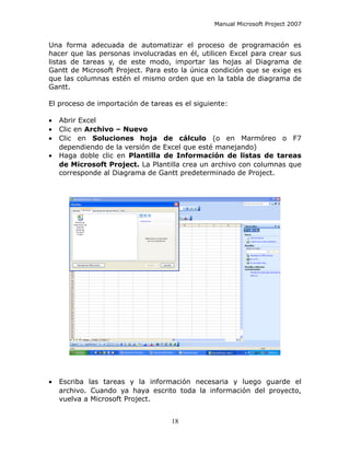 Manual Microsoft Project 2007


Una forma adecuada de automatizar el proceso de programación es
hacer que las personas involucradas en él, utilicen Excel para crear sus
listas de tareas y, de este modo, importar las hojas al Diagrama de
Gantt de Microsoft Project. Para esto la única condición que se exige es
que las columnas estén el mismo orden que en la tabla de diagrama de
Gantt.

El proceso de importación de tareas es el siguiente:

•   Abrir Excel
•   Clic en Archivo – Nuevo
•   Clic en Soluciones hoja de cálculo (o en Marmóreo o F7
    dependiendo de la versión de Excel que esté manejando)
•   Haga doble clic en Plantilla de Información de listas de tareas
    de Microsoft Project. La Plantilla crea un archivo con columnas que
    corresponde al Diagrama de Gantt predeterminado de Project.




•   Escriba las tareas y la información necesaria y luego guarde el
    archivo. Cuando ya haya escrito toda la información del proyecto,
    vuelva a Microsoft Project.


                                   18
 