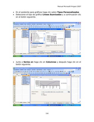 Manual Microsoft Project 2007


•   En el asistente para gráficos haga clic sobre Tipos Personalizados
•   Seleccione el tipo de gráfico Líneas Suavizadas y a continuación clic
    en el botón siguiente.




•   Junto a Series en haga clic en Columnas y después haga clic en el
    botón siguiente.




                                   184
 