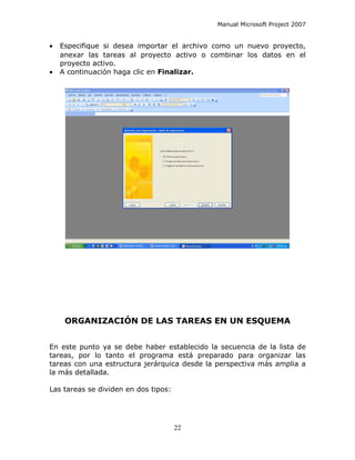 Manual Microsoft Project 2007


•   Especifique si desea importar el archivo como un nuevo proyecto,
    anexar las tareas al proyecto activo o combinar los datos en el
    proyecto activo.
•   A continuación haga clic en Finalizar.




     ORGANIZACIÓN DE LAS TAREAS EN UN ESQUEMA


En este punto ya se debe haber establecido la secuencia de la lista de
tareas, por lo tanto el programa está preparado para organizar las
tareas con una estructura jerárquica desde la perspectiva más amplia a
la más detallada.

Las tareas se dividen en dos tipos:




                                      22
 