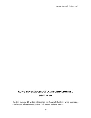 Manual Microsoft Project 2007




      COMO TENER ACCESO A LA INFORMACION DEL
                             PROYECTO


Existen más de 20 vistas integradas en Microsoft Project, unas asociadas
con tareas, otras con recursos y otras con asignaciones.


                                   29
 
