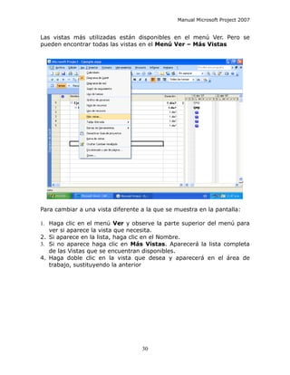 Manual Microsoft Project 2007


Las vistas más utilizadas están disponibles en el menú Ver. Pero se
pueden encontrar todas las vistas en el Menú Ver – Más Vistas




Para cambiar a una vista diferente a la que se muestra en la pantalla:

1. Haga clic en el menú Ver y observe la parte superior del menú para
   ver si aparece la vista que necesita.
2. Si aparece en la lista, haga clic en el Nombre.
3. Si no aparece haga clic en Más Vistas. Aparecerá la lista completa
   de las Vistas que se encuentran disponibles.
4. Haga doble clic en la vista que desea y aparecerá en el área de
   trabajo, sustituyendo la anterior




                                   30
 