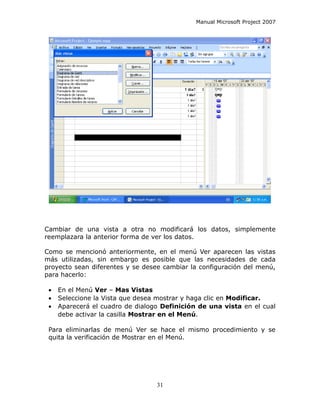 Manual Microsoft Project 2007




Cambiar de una vista a otra no modificará los datos, simplemente
reemplazara la anterior forma de ver los datos.

Como se mencionó anteriormente, en el menú Ver aparecen las vistas
más utilizadas, sin embargo es posible que las necesidades de cada
proyecto sean diferentes y se desee cambiar la configuración del menú,
para hacerlo:

 •   En el Menú Ver – Mas Vistas
 •   Seleccione la Vista que desea mostrar y haga clic en Modificar.
 •   Aparecerá el cuadro de dialogo Definición de una vista en el cual
     debe activar la casilla Mostrar en el Menú.

 Para eliminarlas de menú Ver se hace el mismo procedimiento y se
 quita la verificación de Mostrar en el Menú.




                                  31
 