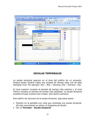 Manual Microsoft Project 2007




                      ESCALAS TEMPORALES


La escala temporal aparece en el área del gráfico de un proyecto.
Project puede mostrar hasta tres escalas de tiempo cada una de ellas
llamadas nivel. Por ejemplo: Año – Mes – Semana, Año – Semana - Día.

El nivel superior muestra el periodo de tiempo más extenso y el nivel
inferior muestra el período de tiempo más detallado. La escala temporal
predeterminada muestra dos niveles: días dentro semanas

Para definir las opciones de la escala temporal, siga estos pasos:

•   Muestre en la pantalla una vista que contenga una escala temporal.
    (El más conveniente es utilizar el Diagrama de Gantt)
•   Clic en Formato – Escala temporal


                                    32
 