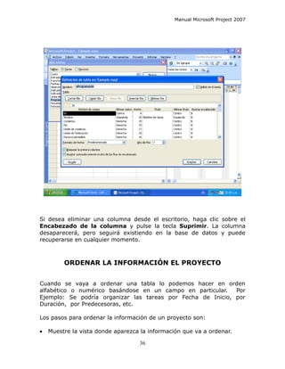 Manual Microsoft Project 2007




Si desea eliminar una columna desde el escritorio, haga clic sobre el
Encabezado de la columna y pulse la tecla Suprimir. La columna
desaparecerá, pero seguirá existiendo en la base de datos y puede
recuperarse en cualquier momento.



         ORDENAR LA INFORMACIÓN EL PROYECTO


Cuando se vaya a ordenar una tabla lo podemos hacer en orden
alfabético o numérico basándose en un campo en particular.   Por
Ejemplo: Se podría organizar las tareas por Fecha de Inicio, por
Duración, por Predecesoras, etc.

Los pasos para ordenar la información de un proyecto son:

•   Muestre la vista donde aparezca la información que va a ordenar.

                                   36
 