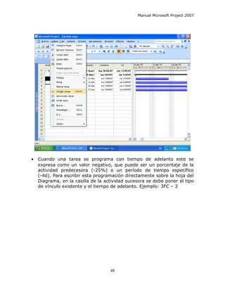 Manual Microsoft Project 2007




•   Cuando una tarea se programa con tiempo de adelanto este se
    expresa como un valor negativo, que puede ser un porcentaje de la
    actividad predecesora (-25%) o un período de tiempo específico
    (-4d). Para escribir esta programación directamente sobre la hoja del
    Diagrama, en la casilla de la actividad sucesora se debe poner el tipo
    de vínculo existente y el tiempo de adelanto. Ejemplo: 3FC – 2




                                    48
 