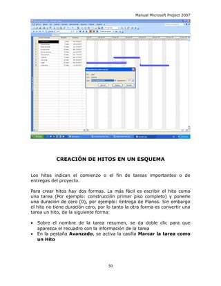 Manual Microsoft Project 2007




            CREACIÓN DE HITOS EN UN ESQUEMA


Los hitos indican el comienzo o el fin de tareas importantes o de
entregas del proyecto.

Para crear hitos hay dos formas. La más fácil es escribir el hito como
una tarea (Por ejemplo: construcción primer piso completo) y ponerle
una duración de cero (0), por ejemplo: Entrega de Planos. Sin embargo
el hito no tiene duración cero, por lo tanto la otra forma es convertir una
tarea un hito, de la siguiente forma:

•   Sobre el nombre de la tarea resumen, se da doble clic para que
    aparezca el recuadro con la información de la tarea
•   En la pestaña Avanzado, se activa la casilla Marcar la tarea como
    un Hito




                                    50
 