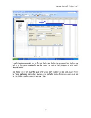 Manual Microsoft Project 2007




Los hitos aparecerán en la fecha límite de la tarea, aunque las fechas de
inicio y fin permanecerán en la base de datos del programa sin sufrir
alteraciones.

Se debe tener en cuenta que una tarea con subtareas (o sea, cuando se
le haya aplicado sangría), aunque se señale como hito no aparecerá en
la pantalla con la convención de hito.




                                   52
 