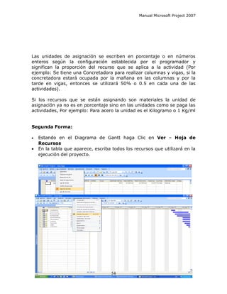 Manual Microsoft Project 2007




Las unidades de asignación se escriben en porcentaje o en números
enteros según la configuración establecida por el programador y
significan la proporción del recurso que se aplica a la actividad (Por
ejemplo: Se tiene una Concretadora para realizar columnas y vigas, si la
concretadora estará ocupada por la mañana en las columnas y por la
tarde en vigas, entonces se utilizará 50% o 0.5 en cada una de las
actividades).

Si los recursos que se están asignando son materiales la unidad de
asignación ya no es en porcentaje sino en las unidades como se paga las
actividades, Por ejemplo: Para acero la unidad es el Kilogramo o 1 Kg/ml


Segunda Forma:

•   Estando en el Diagrama de Gantt haga Clic en Ver – Hoja de
    Recursos
•   En la tabla que aparece, escriba todos los recursos que utilizará en la
    ejecución del proyecto.




                                    54
 