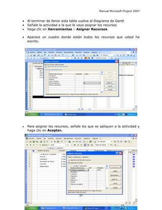Manual Microsoft Project 2007


•   Al terminar de llenar esta tabla vuelva al Diagrama de Gantt
•   Señale la actividad a la que le vaya asignar los recursos
•   Haga clic en Herramientas – Asignar Recursos

•   Aparece un cuadro donde están todos los recursos que usted ha
    escrito.




•   Para asignar los recursos, señale los que se apliquen a la actividad y
    haga clic en Aceptar.




                                    55
 