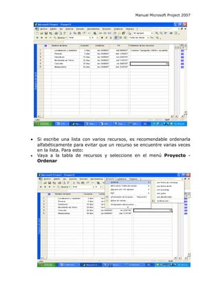 Manual Microsoft Project 2007




•   Si escribe una lista con varios recursos, es recomendable ordenarla
    alfabéticamente para evitar que un recurso se encuentre varias veces
    en la lista. Para esto:
•   Vaya a la tabla de recursos y seleccione en el menú Proyecto -
    Ordenar




                                   59
 