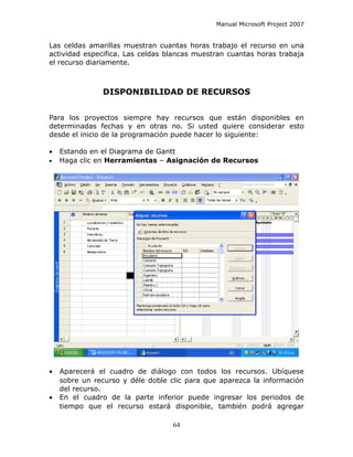 Manual Microsoft Project 2007


Las celdas amarillas muestran cuantas horas trabajo el recurso en una
actividad especifica. Las celdas blancas muestran cuantas horas trabaja
el recurso diariamente.



               DISPONIBILIDAD DE RECURSOS


Para los proyectos siempre hay recursos que están disponibles en
determinadas fechas y en otras no. Si usted quiere considerar esto
desde el inicio de la programación puede hacer lo siguiente:

•   Estando en el Diagrama de Gantt
•   Haga clic en Herramientas – Asignación de Recursos




•   Aparecerá el cuadro de diálogo con todos los recursos. Ubíquese
    sobre un recurso y déle doble clic para que aparezca la información
    del recurso.
•   En el cuadro de la parte inferior puede ingresar los periodos de
    tiempo que el recurso estará disponible, también podrá agregar

                                   64
 