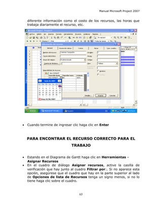 Manual Microsoft Project 2007


    diferente información como el costo de los recursos, las horas que
    trabaja diariamente el recurso, etc.




•   Cuando termine de ingresar clic haga clic en Enter



    PARA ENCONTRAR EL RECURSO CORRECTO PARA EL
                               TRABAJO


•   Estando en el Diagrama de Gantt haga clic en Herramientas –
    Asignar Recursos
•   En el cuadro de diálogo Asignar recursos, active la casilla de
    verificación que hay junto al cuadro Filtrar por:. Si no aparece esta
    opción, asegúrese que el cuadro que hay en la parte superior al lado
    de Opciones de lista de Recursos tenga un signo menos, si no lo
    tiene haga clic sobre el cuadro.



                                    65
 
