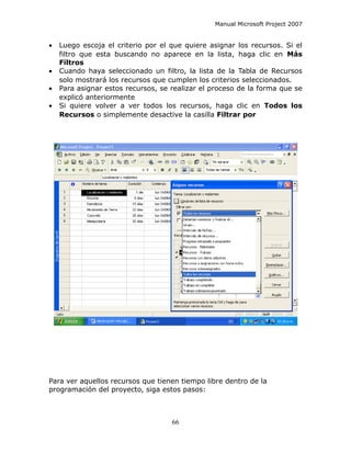 Manual Microsoft Project 2007


•   Luego escoja el criterio por el que quiere asignar los recursos. Si el
    filtro que esta buscando no aparece en la lista, haga clic en Más
    Filtros
•   Cuando haya seleccionado un filtro, la lista de la Tabla de Recursos
    solo mostrará los recursos que cumplen los criterios seleccionados.
•   Para asignar estos recursos, se realizar el proceso de la forma que se
    explicó anteriormente
•   Si quiere volver a ver todos los recursos, haga clic en Todos los
    Recursos o simplemente desactive la casilla Filtrar por




Para ver aquellos recursos que tienen tiempo libre dentro de la
programación del proyecto, siga estos pasos:



                                    66
 