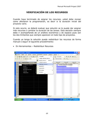 Manual Microsoft Project 2007


              VERIFICACIÓN DE LOS RECURSOS


Cuando haya terminado de asignar los recursos, usted debe revisar
como afectaron la programación, es decir si la duración inicial del
proyecto varío.

Si esto ocurre, se deberá evaluar que solución se le puede dar asignar
más recursos o cambiar la duración de las tareas. Esta decisión siempre
debe ir acompañando de un análisis económico y de espacio pues son
los dos limitantes que siempre aparecen en todo tipo de proyectos.

Cuando ya tenga la solución puede redistribuir los recursos de forma
manual o seguir el siguiente procedimiento:

•   En Herramientas – Redistribuir Recursos




                                   69
 