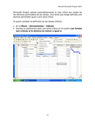 Manual Microsoft Project 2007


Microsoft Project calcula automáticamente la ruta crítica por medio de
las demoras permisibles de las tareas. Una tarea que tenga definida una
demora permisible igual a cero será crítica.

Si quiere cambiar la definición de las tareas críticas:

•   En el Menú – Herramientas – Cálculo
•   Escriba su preferencia para una tarea crítica en el cuadro Las Tareas
    son críticas si la demora es menor o igual a:




                                     71
 