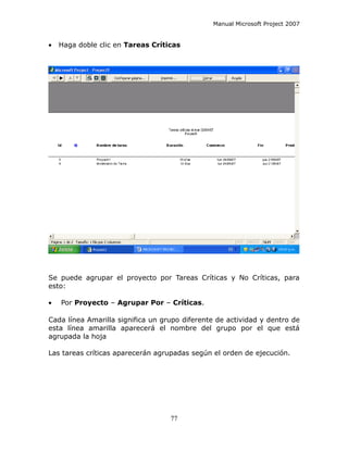 Manual Microsoft Project 2007


•   Haga doble clic en Tareas Críticas




Se puede agrupar el proyecto por Tareas Críticas y No Críticas, para
esto:

•   Por Proyecto – Agrupar Por – Críticas.

Cada línea Amarilla significa un grupo diferente de actividad y dentro de
esta línea amarilla aparecerá el nombre del grupo por el que está
agrupada la hoja

Las tareas críticas aparecerán agrupadas según el orden de ejecución.




                                   77
 