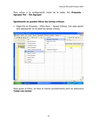 Manual Microsoft Project 2007


Para volver a la configuración inicial de la tabla. Por Proyecto –
Agrupar Por – Sin Agrupar


Igualmente se pueden filtrar las tareas críticas:

•   Haga Clic en Proyecto – Filtro Para: - Tareas Críticas. Con esta opción
    solo aparecerán en la tabal las tareas críticas.




Para quitar el Filtro, se hace el mismo procedimiento pero se selecciona
Todas Las tareas




                                    79
 