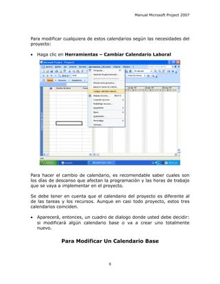 Manual Microsoft Project 2007




Para modificar cualquiera de estos calendarios según las necesidades del
proyecto:

•   Haga clic en Herramientas – Cambiar Calendario Laboral




Para hacer el cambio de calendario, es recomendable saber cuales son
los días de descanso que afectan la programación y las horas de trabajo
que se vaya a implementar en el proyecto.

Se debe tener en cuenta que el calendario del proyecto es diferente al
de las tareas y los recursos. Aunque en casi todo proyecto, estos tres
calendarios coinciden.

•   Aparecerá, entonces, un cuadro de dialogo donde usted debe decidir:
    si modificará algún calendario base o va a crear uno totalmente
    nuevo.


              Para Modificar Un Calendario Base



                                   8
 